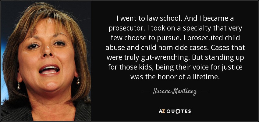 I went to law school. And I became a prosecutor. I took on a specialty that very few choose to pursue. I prosecuted child abuse and child homicide cases. Cases that were truly gut-wrenching. But standing up for those kids, being their voice for justice was the honor of a lifetime. - Susana Martinez