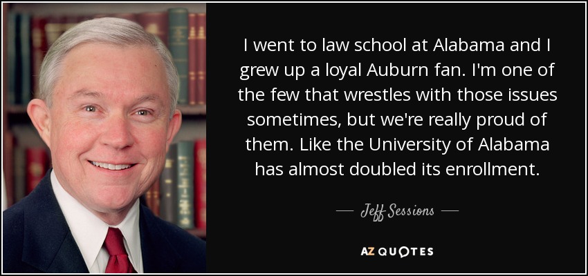 I went to law school at Alabama and I grew up a loyal Auburn fan. I'm one of the few that wrestles with those issues sometimes, but we're really proud of them. Like the University of Alabama has almost doubled its enrollment. - Jeff Sessions