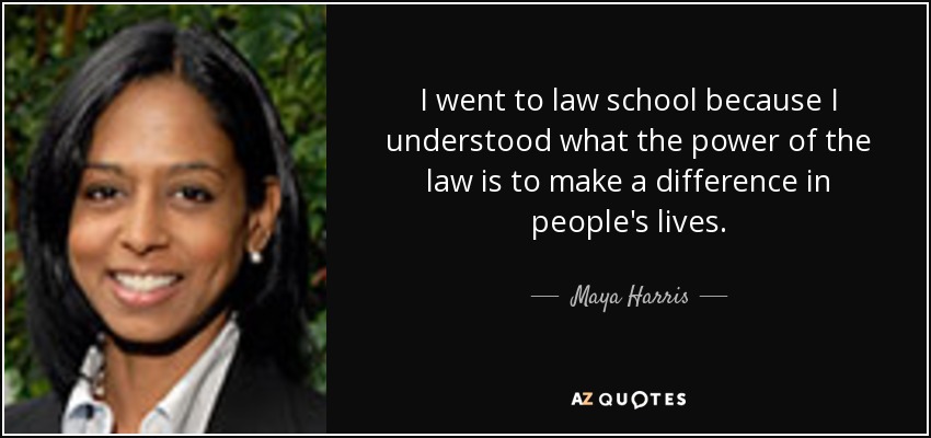 I went to law school because I understood what the power of the law is to make a difference in people's lives. - Maya Harris