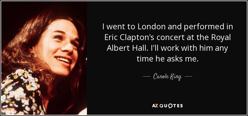 I went to London and performed in Eric Clapton's concert at the Royal Albert Hall. I'll work with him any time he asks me. - Carole King