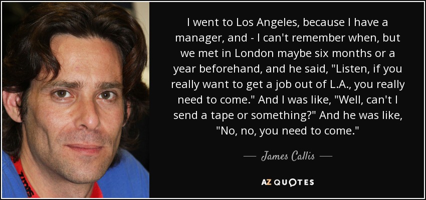 I went to Los Angeles, because I have a manager, and - I can't remember when, but we met in London maybe six months or a year beforehand, and he said, 