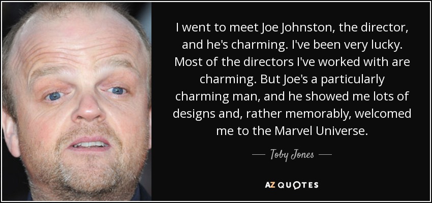 I went to meet Joe Johnston, the director, and he's charming. I've been very lucky. Most of the directors I've worked with are charming. But Joe's a particularly charming man, and he showed me lots of designs and, rather memorably, welcomed me to the Marvel Universe. - Toby Jones