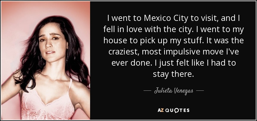 I went to Mexico City to visit, and I fell in love with the city. I went to my house to pick up my stuff. It was the craziest, most impulsive move I've ever done. I just felt like I had to stay there. - Julieta Venegas