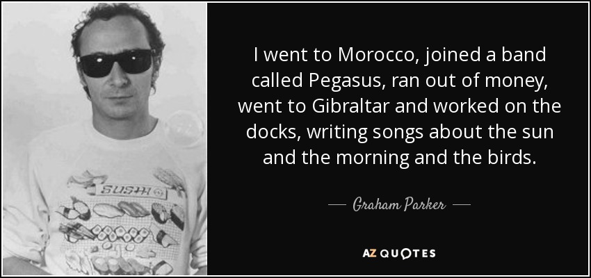 I went to Morocco, joined a band called Pegasus, ran out of money, went to Gibraltar and worked on the docks, writing songs about the sun and the morning and the birds. - Graham Parker