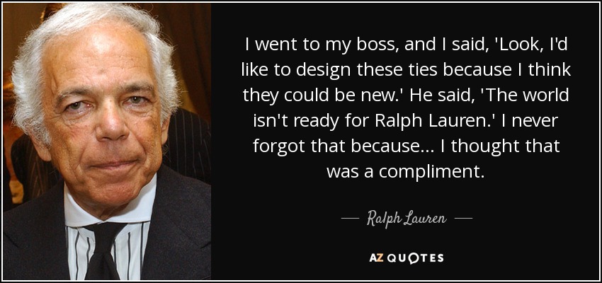 I went to my boss, and I said, 'Look, I'd like to design these ties because I think they could be new.' He said, 'The world isn't ready for Ralph Lauren.' I never forgot that because... I thought that was a compliment. - Ralph Lauren