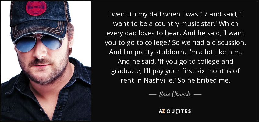 I went to my dad when I was 17 and said, 'I want to be a country music star.' Which every dad loves to hear. And he said, 'I want you to go to college.' So we had a discussion. And I'm pretty stubborn. I'm a lot like him. And he said, 'If you go to college and graduate, I'll pay your first six months of rent in Nashville.' So he bribed me. - Eric Church
