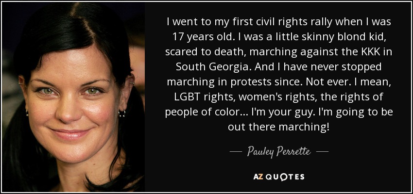 I went to my first civil rights rally when I was 17 years old. I was a little skinny blond kid, scared to death, marching against the KKK in South Georgia. And I have never stopped marching in protests since. Not ever. I mean, LGBT rights, women's rights, the rights of people of color... I'm your guy. I'm going to be out there marching! - Pauley Perrette