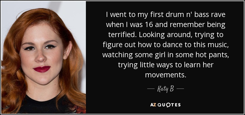 I went to my first drum n' bass rave when I was 16 and remember being terrified. Looking around, trying to figure out how to dance to this music, watching some girl in some hot pants, trying little ways to learn her movements. - Katy B