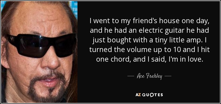 I went to my friend's house one day, and he had an electric guitar he had just bought with a tiny little amp. I turned the volume up to 10 and I hit one chord, and I said, I'm in love. - Ace Frehley