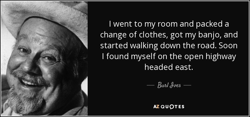 I went to my room and packed a change of clothes, got my banjo, and started walking down the road. Soon I found myself on the open highway headed east. - Burl Ives