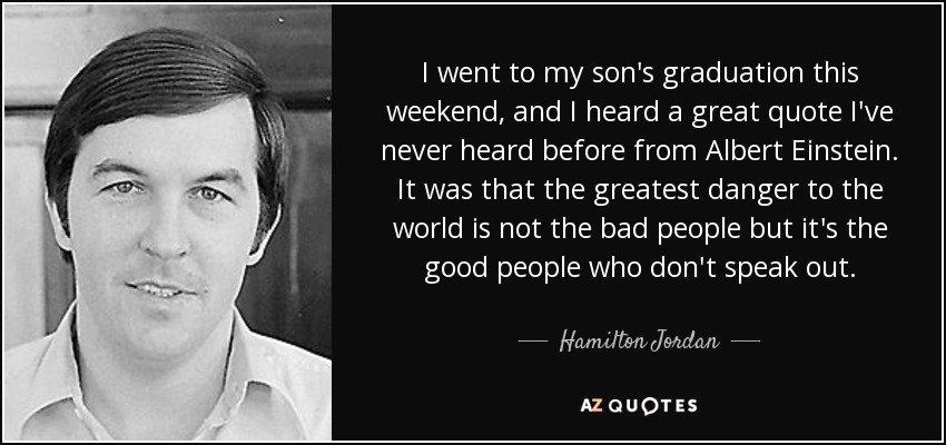 I went to my son's graduation this weekend, and I heard a great quote I've never heard before from Albert Einstein. It was that the greatest danger to the world is not the bad people but it's the good people who don't speak out. - Hamilton Jordan