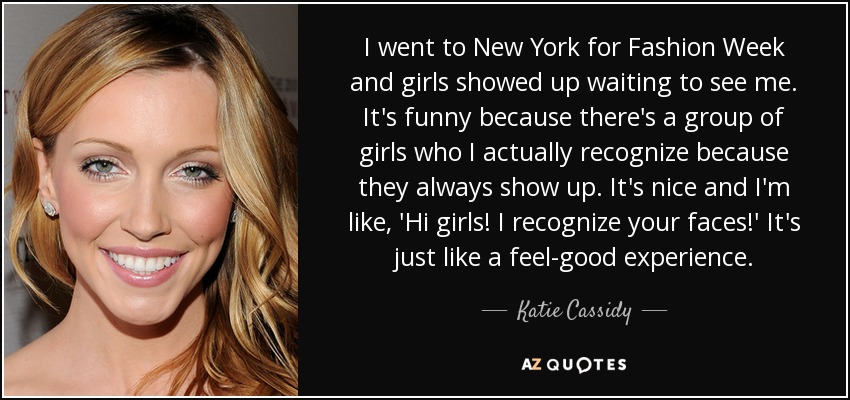 I went to New York for Fashion Week and girls showed up waiting to see me. It's funny because there's a group of girls who I actually recognize because they always show up. It's nice and I'm like, 'Hi girls! I recognize your faces!' It's just like a feel-good experience. - Katie Cassidy