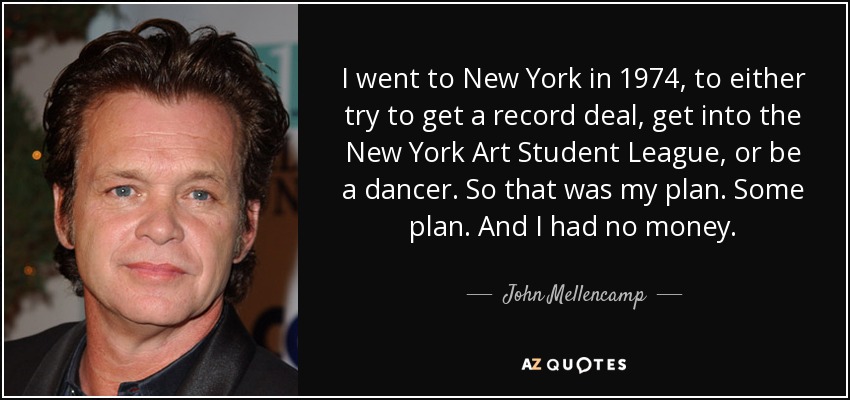 I went to New York in 1974, to either try to get a record deal, get into the New York Art Student League, or be a dancer. So that was my plan. Some plan. And I had no money. - John Mellencamp