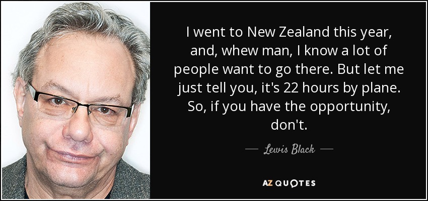 I went to New Zealand this year, and, whew man, I know a lot of people want to go there. But let me just tell you, it's 22 hours by plane. So, if you have the opportunity, don't. - Lewis Black
