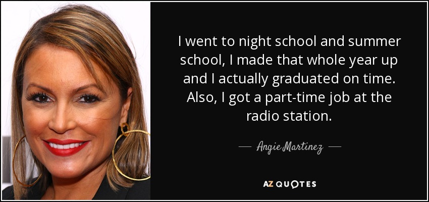 I went to night school and summer school, I made that whole year up and I actually graduated on time. Also, I got a part-time job at the radio station. - Angie Martinez
