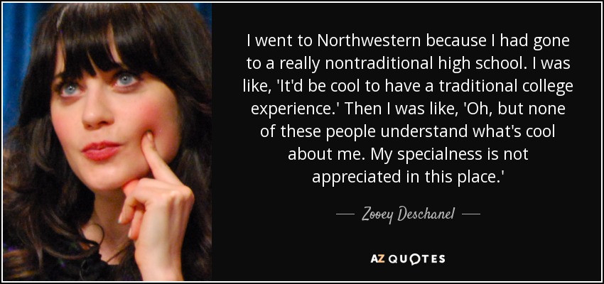 I went to Northwestern because I had gone to a really nontraditional high school. I was like, 'It'd be cool to have a traditional college experience.' Then I was like, 'Oh, but none of these people understand what's cool about me. My specialness is not appreciated in this place.' - Zooey Deschanel
