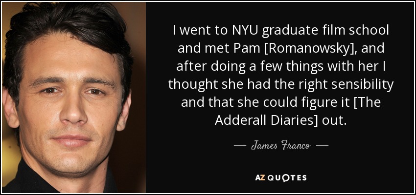 I went to NYU graduate film school and met Pam [Romanowsky], and after doing a few things with her I thought she had the right sensibility and that she could figure it [The Adderall Diaries] out. - James Franco