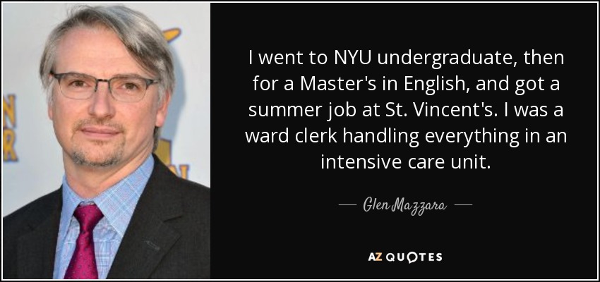 I went to NYU undergraduate, then for a Master's in English, and got a summer job at St. Vincent's. I was a ward clerk handling everything in an intensive care unit. - Glen Mazzara