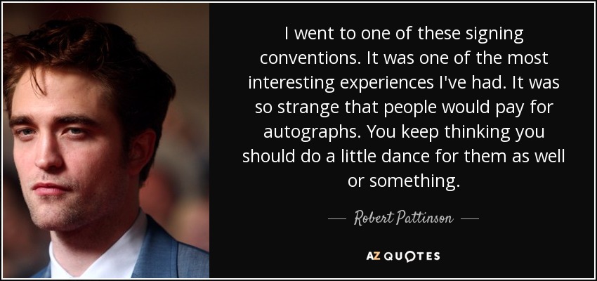 I went to one of these signing conventions. It was one of the most interesting experiences I've had. It was so strange that people would pay for autographs. You keep thinking you should do a little dance for them as well or something. - Robert Pattinson