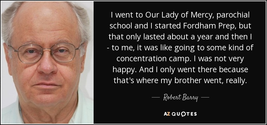 I went to Our Lady of Mercy, parochial school and I started Fordham Prep, but that only lasted about a year and then I - to me, it was like going to some kind of concentration camp. I was not very happy. And I only went there because that's where my brother went, really. - Robert Barry