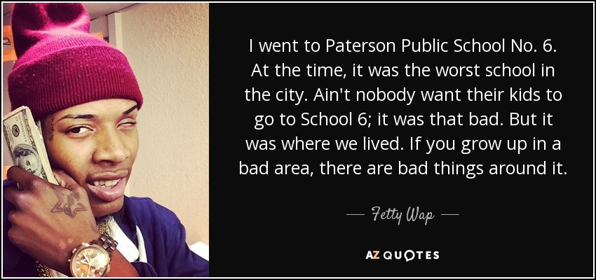 I went to Paterson Public School No. 6. At the time, it was the worst school in the city. Ain't nobody want their kids to go to School 6; it was that bad. But it was where we lived. If you grow up in a bad area, there are bad things around it. - Fetty Wap
