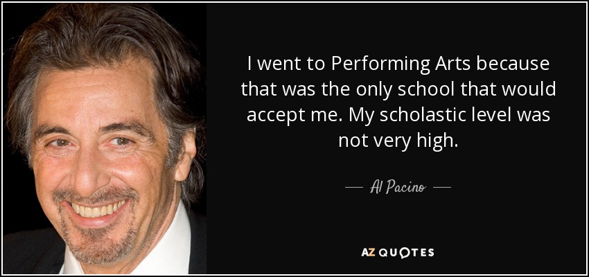 I went to Performing Arts because that was the only school that would accept me. My scholastic level was not very high. - Al Pacino