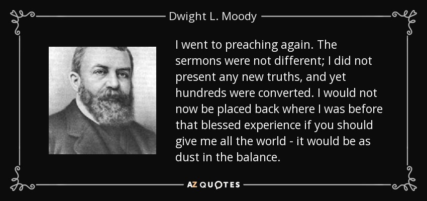 I went to preaching again. The sermons were not different; I did not present any new truths, and yet hundreds were converted. I would not now be placed back where I was before that blessed experience if you should give me all the world - it would be as dust in the balance. - Dwight L. Moody