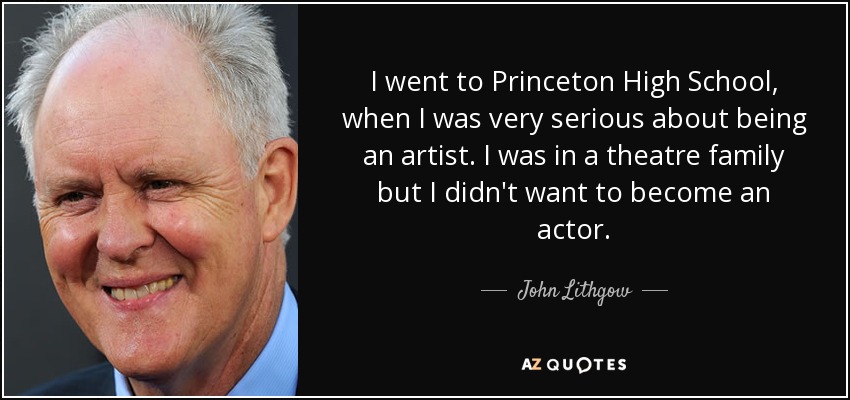 I went to Princeton High School, when I was very serious about being an artist. I was in a theatre family but I didn't want to become an actor. - John Lithgow