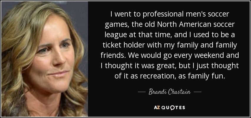 I went to professional men's soccer games, the old North American soccer league at that time, and I used to be a ticket holder with my family and family friends. We would go every weekend and I thought it was great, but I just thought of it as recreation, as family fun. - Brandi Chastain