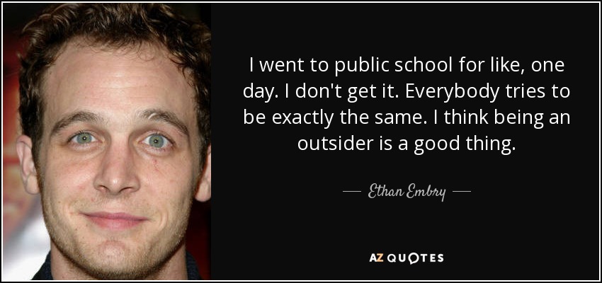 I went to public school for like, one day. I don't get it. Everybody tries to be exactly the same. I think being an outsider is a good thing. - Ethan Embry