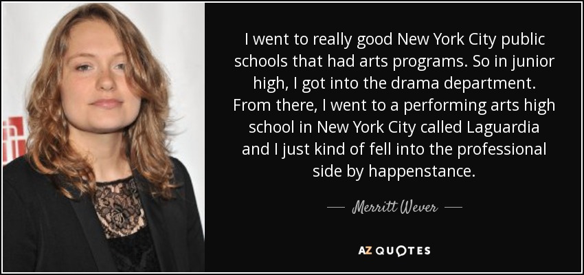 I went to really good New York City public schools that had arts programs. So in junior high, I got into the drama department. From there, I went to a performing arts high school in New York City called Laguardia and I just kind of fell into the professional side by happenstance. - Merritt Wever