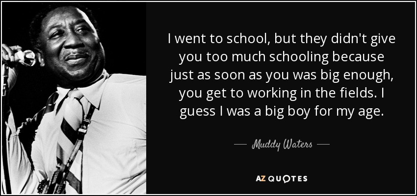 I went to school, but they didn't give you too much schooling because just as soon as you was big enough, you get to working in the fields. I guess I was a big boy for my age. - Muddy Waters
