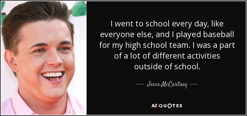 I went to school every day, like everyone else, and I played baseball for my high school team. I was a part of a lot of different activities outside of school. - Jesse McCartney