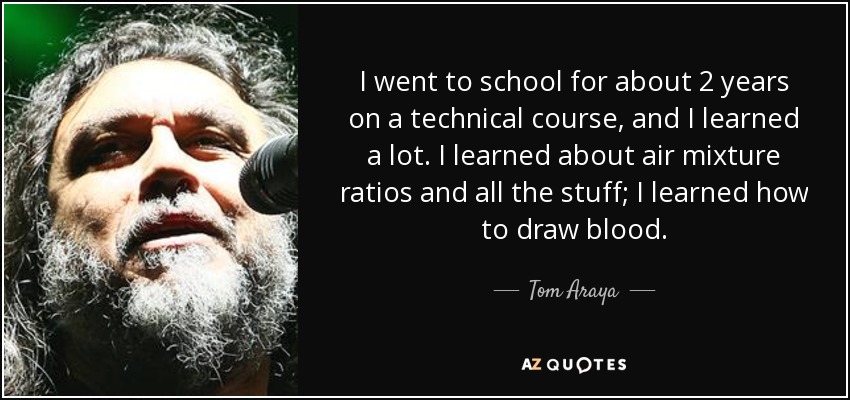 I went to school for about 2 years on a technical course, and I learned a lot. I learned about air mixture ratios and all the stuff; I learned how to draw blood. - Tom Araya