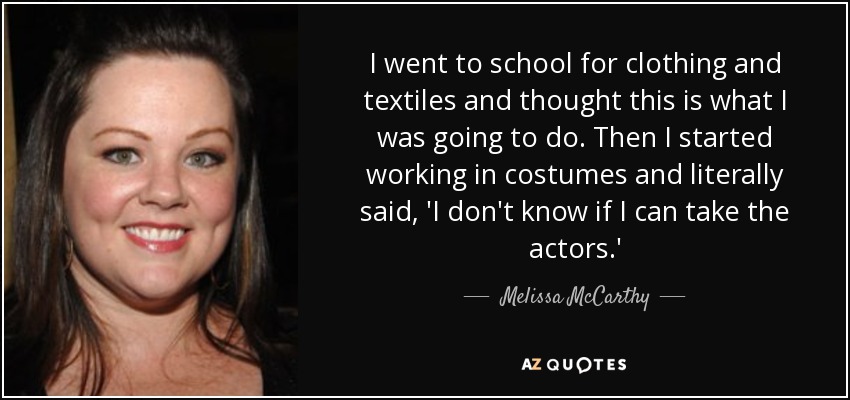 I went to school for clothing and textiles and thought this is what I was going to do. Then I started working in costumes and literally said, 'I don't know if I can take the actors.' - Melissa McCarthy