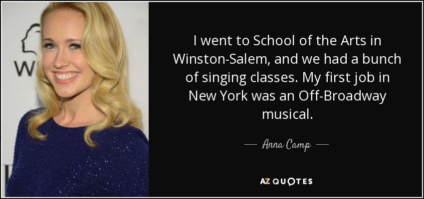 I went to School of the Arts in Winston-Salem, and we had a bunch of singing classes. My first job in New York was an Off-Broadway musical. - Anna Camp