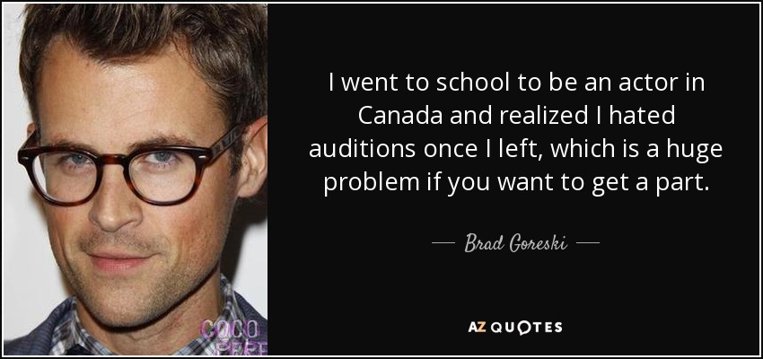I went to school to be an actor in Canada and realized I hated auditions once I left, which is a huge problem if you want to get a part. - Brad Goreski
