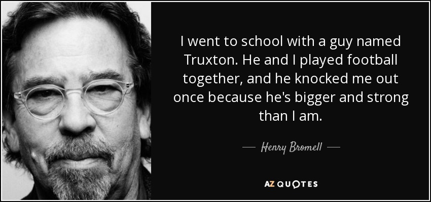 I went to school with a guy named Truxton. He and I played football together, and he knocked me out once because he's bigger and strong than I am. - Henry Bromell