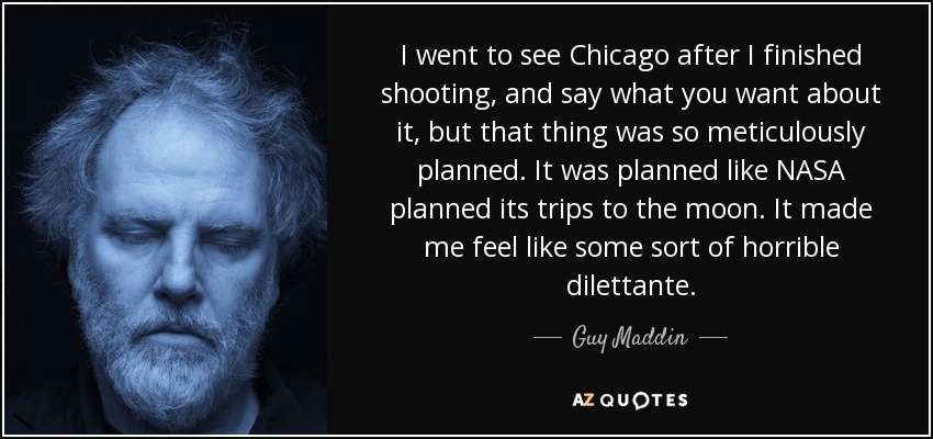 I went to see Chicago after I finished shooting, and say what you want about it, but that thing was so meticulously planned. It was planned like NASA planned its trips to the moon. It made me feel like some sort of horrible dilettante. - Guy Maddin