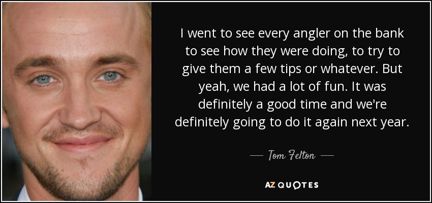 I went to see every angler on the bank to see how they were doing, to try to give them a few tips or whatever. But yeah, we had a lot of fun. It was definitely a good time and we're definitely going to do it again next year. - Tom Felton