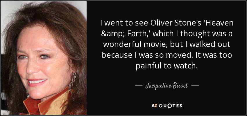 I went to see Oliver Stone's 'Heaven & Earth,' which I thought was a wonderful movie, but I walked out because I was so moved. It was too painful to watch. - Jacqueline Bisset