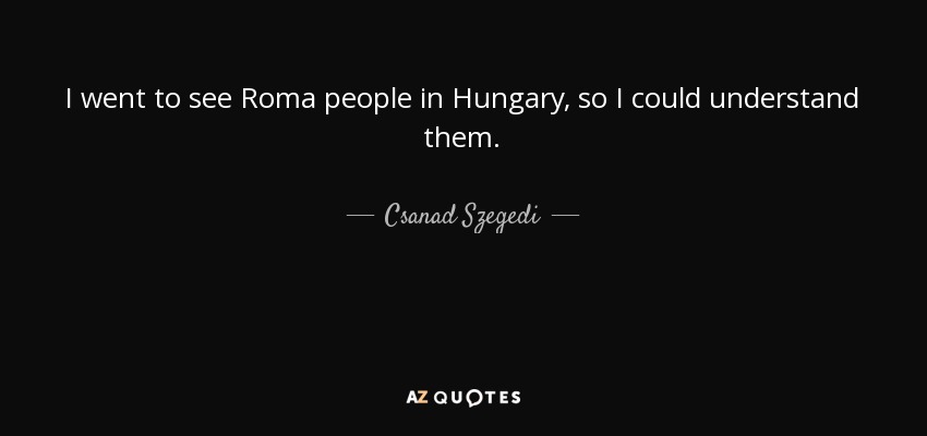 I went to see Roma people in Hungary, so I could understand them. - Csanad Szegedi