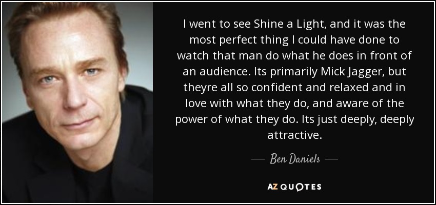 I went to see Shine a Light, and it was the most perfect thing I could have done to watch that man do what he does in front of an audience. Its primarily Mick Jagger, but theyre all so confident and relaxed and in love with what they do, and aware of the power of what they do. Its just deeply, deeply attractive. - Ben Daniels