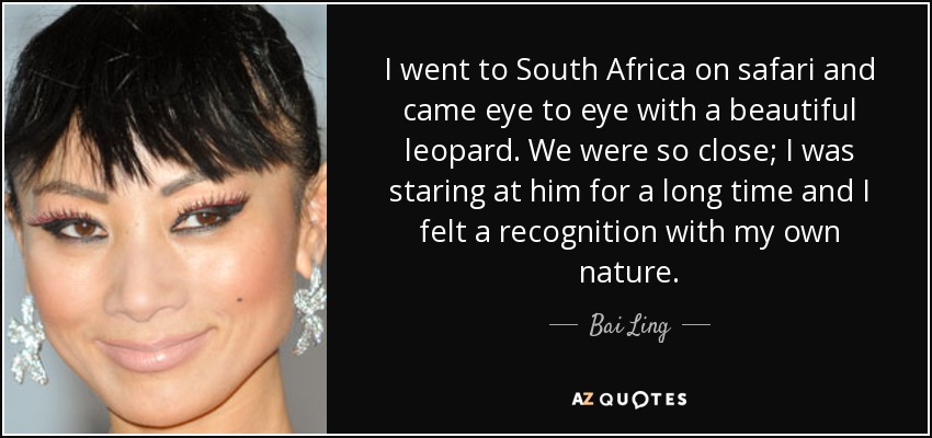 I went to South Africa on safari and came eye to eye with a beautiful leopard. We were so close; I was staring at him for a long time and I felt a recognition with my own nature. - Bai Ling