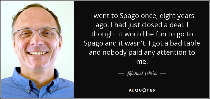 I went to Spago once, eight years ago. I had just closed a deal. I thought it would be fun to go to Spago and it wasn't. I got a bad table and nobody paid any attention to me. - Michael Tolkin