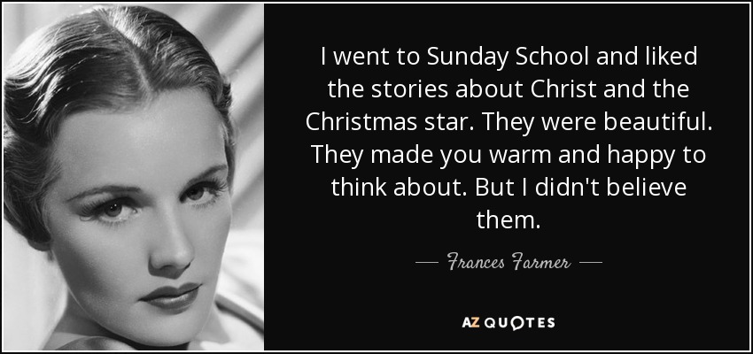 I went to Sunday School and liked the stories about Christ and the Christmas star. They were beautiful. They made you warm and happy to think about. But I didn't believe them. - Frances Farmer