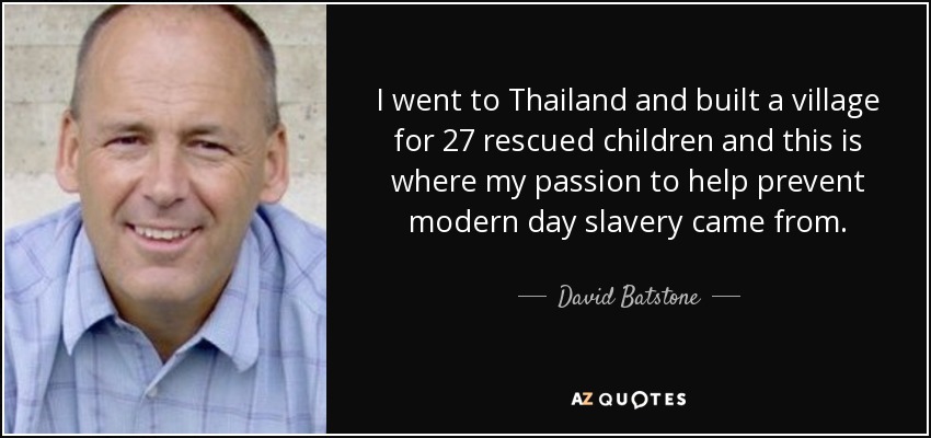 I went to Thailand and built a village for 27 rescued children and this is where my passion to help prevent modern day slavery came from. - David Batstone