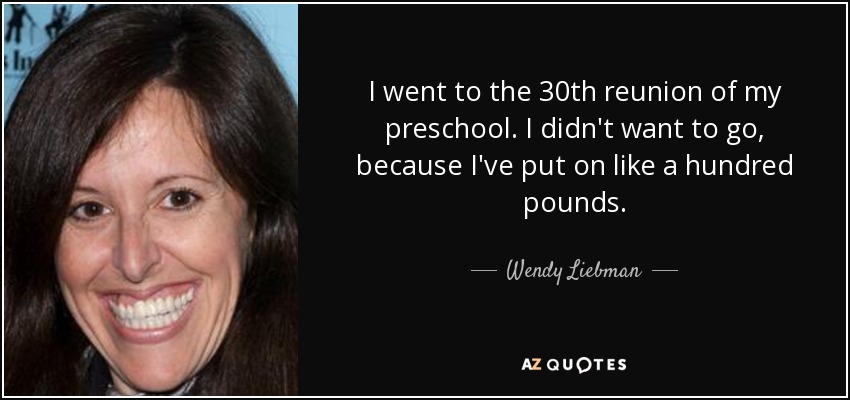 I went to the 30th reunion of my preschool. I didn't want to go, because I've put on like a hundred pounds. - Wendy Liebman