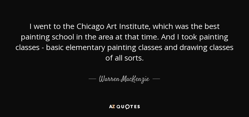 I went to the Chicago Art Institute, which was the best painting school in the area at that time. And I took painting classes - basic elementary painting classes and drawing classes of all sorts. - Warren MacKenzie