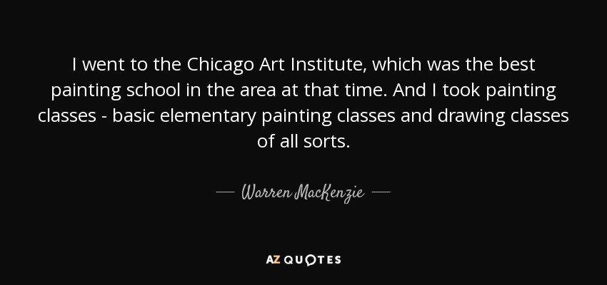I went to the Chicago Art Institute, which was the best painting school in the area at that time. And I took painting classes - basic elementary painting classes and drawing classes of all sorts. - Warren MacKenzie